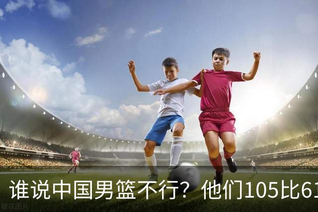 谁说中国男篮不行？他们105比61大胜菲律宾，美国梦之队重现吗？